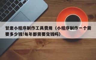 慈利甘肃小程序制作工具费用（小程序制作一个需要多少钱!每年都需要交钱吗）