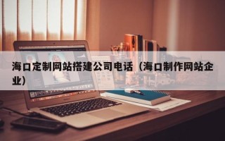 慈利海口定制网站搭建公司电话（海口制作网站企业）