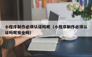 慈利小程序制作必须认证吗呢（小程序制作必须认证吗呢安全吗）