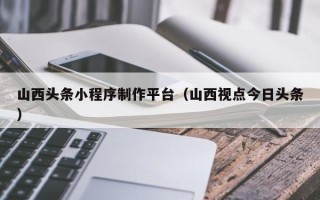 慈利山西头条小程序制作平台（山西视点今日头条）